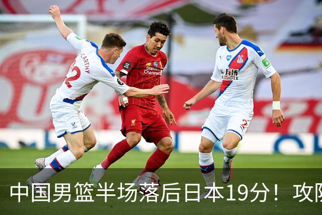 中国男篮半场落后日本19分！攻防两端被爆，郭士强毫无办法，真危险了